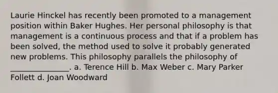 Laurie Hinckel has recently been promoted to a management position within Baker Hughes. Her personal philosophy is that management is a continuous process and that if a problem has been solved, the method used to solve it probably generated new problems. This philosophy parallels the philosophy of _______________. a. Terence Hill b. Max Weber c. Mary Parker Follett d. Joan Woodward