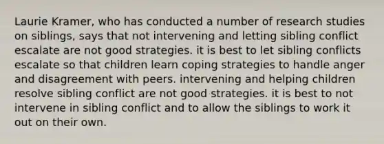 Laurie Kramer, who has conducted a number of research studies on siblings, says that not intervening and letting sibling conflict escalate are not good strategies. it is best to let sibling conflicts escalate so that children learn coping strategies to handle anger and disagreement with peers. intervening and helping children resolve sibling conflict are not good strategies. it is best to not intervene in sibling conflict and to allow the siblings to work it out on their own.