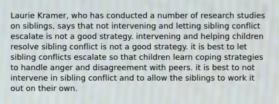 Laurie Kramer, who has conducted a number of research studies on siblings, says that not intervening and letting sibling conflict escalate is not a good strategy. intervening and helping children resolve sibling conflict is not a good strategy. it is best to let sibling conflicts escalate so that children learn coping strategies to handle anger and disagreement with peers. it is best to not intervene in sibling conflict and to allow the siblings to work it out on their own.