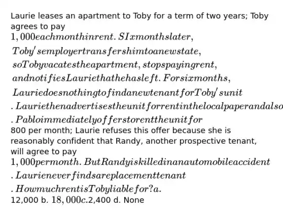 Laurie leases an apartment to Toby for a term of two years; Toby agrees to pay 1,000 each month in rent. SIx months later, Toby's employer transfers him to a new state, so Toby vacates the apartment, stops paying rent, and notifies Laurie that he has left. For six months, Laurie does nothing to find a new tenant for Toby's unit. Laurie then advertises the unit for rent in the local paper and also retains a real estate broker to find a tenant. Pablo immediately offers to rent the unit for800 per month; Laurie refuses this offer because she is reasonably confident that Randy, another prospective tenant, will agree to pay 1,000 per month. But Randy is killed in an automobile accident. Laurie never finds a replacement tenant. How much rent is Toby liable for? a.12,000 b. 18,000 c.2,400 d. None