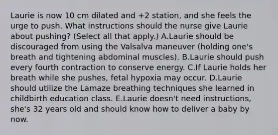 Laurie is now 10 cm dilated and +2 station, and she feels the urge to push. What instructions should the nurse give Laurie about pushing? (Select all that apply.) A.Laurie should be discouraged from using the Valsalva maneuver (holding one's breath and tightening abdominal muscles). B.Laurie should push every fourth contraction to conserve energy. C.If Laurie holds her breath while she pushes, fetal hypoxia may occur. D.Laurie should utilize the Lamaze breathing techniques she learned in childbirth education class. E.Laurie doesn't need instructions, she's 32 years old and should know how to deliver a baby by now.