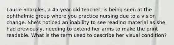 Laurie Sharples, a 45-year-old teacher, is being seen at the ophthalmic group where you practice nursing due to a vision change. She's noticed an inability to see reading material as she had previously, needing to extend her arms to make the print readable. What is the term used to describe her visual condition?