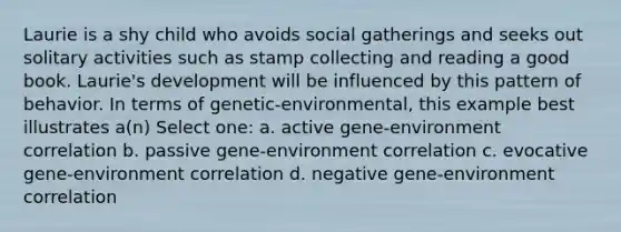 Laurie is a shy child who avoids social gatherings and seeks out solitary activities such as stamp collecting and reading a good book. Laurie's development will be influenced by this pattern of behavior. In terms of genetic-environmental, this example best illustrates a(n) Select one: a. active gene-environment correlation b. passive gene-environment correlation c. evocative gene-environment correlation d. negative gene-environment correlation