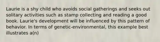 Laurie is a shy child who avoids social gatherings and seeks out solitary activities such as stamp collecting and reading a good book. Laurie's development will be influenced by this pattern of behavior. In terms of genetic-environmental, this example best illustrates a(n)