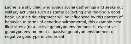 Laurie is a shy child who avoids social gatherings and seeks out solitary activities such as stamp collecting and reading a good book. Laurie's development will be influenced by this pattern of behavior. In terms of genetic-environmental, this example best illustrates a(n) a. active genotype-environment b. evocative genotype-environment c. passive genotype-environment d. negative genotype-environment