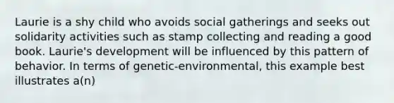 Laurie is a shy child who avoids social gatherings and seeks out solidarity activities such as stamp collecting and reading a good book. Laurie's development will be influenced by this pattern of behavior. In terms of genetic-environmental, this example best illustrates a(n)