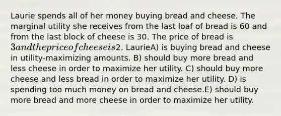 Laurie spends all of her money buying bread and cheese. The marginal utility she receives from the last loaf of bread is 60 and from the last block of cheese is 30. The price of bread is 3 and the price of cheese is2. LaurieA) is buying bread and cheese in utility-maximizing amounts. B) should buy more bread and less cheese in order to maximize her utility. C) should buy more cheese and less bread in order to maximize her utility. D) is spending too much money on bread and cheese.E) should buy more bread and more cheese in order to maximize her utility.