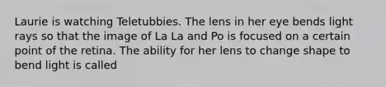 Laurie is watching Teletubbies. The lens in her eye bends light rays so that the image of La La and Po is focused on a certain point of the retina. The ability for her lens to change shape to bend light is called