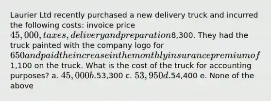 Laurier Ltd recently purchased a new delivery truck and incurred the following costs: invoice price 45,000, taxes, delivery and preparation8,300. They had the truck painted with the company logo for 650 and paid the increase in the monthly insurance premium of1,100 on the truck. What is the cost of the truck for accounting purposes? a. 45,000 b.53,300 c. 53,950 d.54,400 e. None of the above