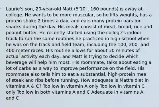 Laurie's son, 20-year-old Matt (5'10", 160 pounds) is away at college. He wants to be more muscular, so he lifts weights, has a protein shake 2 times a day, and eats many protein bars for snacks during the day. His meals consist of meat, bread, rice and peanut butter. He recently started using the college's indoor track to run the same routines he practiced in high school when he was on the track and field team, including the 100, 200- and 400-meter races. His routine allows for about 30 minutes of actual activity each day, and Matt is trying to decide which beverage will help him most. His roommate, talks about eating a lot of carbs as a way to improve performance on the field. His roommate also tells him to eat a substantial, high-protein meal of steak and ribs before running. How adequate is Matt's diet in vitamins A & C? Too low in vitamin A only Too low in vitamin C only Too low in both vitamins A and C Adequate in vitamins A and C