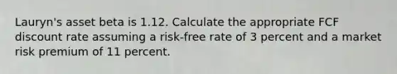 Lauryn's asset beta is 1.12. Calculate the appropriate FCF discount rate assuming a risk-free rate of 3 percent and a market risk premium of 11 percent.