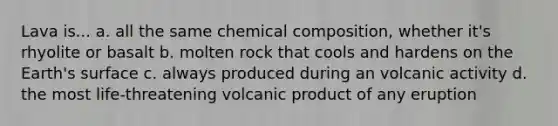 Lava is... a. all the same chemical composition, whether it's rhyolite or basalt b. molten rock that cools and hardens on the Earth's surface c. always produced during an volcanic activity d. the most life-threatening volcanic product of any eruption