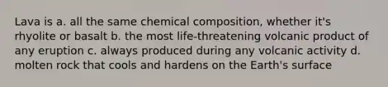 Lava is a. all the same chemical composition, whether it's rhyolite or basalt b. the most life-threatening volcanic product of any eruption c. always produced during any volcanic activity d. molten rock that cools and hardens on the Earth's surface