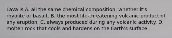 Lava is A. all the same chemical composition, whether it's rhyolite or basalt. B. the most life-threatening volcanic product of any eruption. C. always produced during any volcanic activity. D. molten rock that cools and hardens on the Earth's surface.