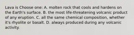 Lava is Choose one: A. molten rock that cools and hardens on the Earth's surface. B. the most life-threatening volcanic product of any eruption. C. all the same chemical composition, whether it's rhyolite or basalt. D. always produced during any volcanic activity.