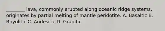 ________ lava, commonly erupted along oceanic ridge systems, originates by partial melting of mantle peridotite. A. Basaltic B. Rhyolitic C. Andesitic D. Granitic