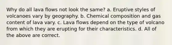 Why do all lava flows not look the same? a. Eruptive styles of volcanoes vary by geography. b. <a href='https://www.questionai.com/knowledge/kyw8ckUHTv-chemical-composition' class='anchor-knowledge'>chemical composition</a> and gas content of lava vary. c. Lava flows depend on the type of volcano from which they are erupting for their characteristics. d. All of the above are correct.