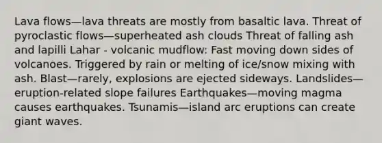 Lava flows—lava threats are mostly from basaltic lava. Threat of pyroclastic flows—superheated ash clouds Threat of falling ash and lapilli Lahar - volcanic mudflow: Fast moving down sides of volcanoes. Triggered by rain or melting of ice/snow mixing with ash. Blast—rarely, explosions are ejected sideways. Landslides—eruption-related slope failures Earthquakes—moving magma causes earthquakes. Tsunamis—island arc eruptions can create giant waves.