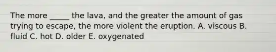 The more _____ the lava, and the greater the amount of gas trying to escape, the more violent the eruption. A. viscous B. fluid C. hot D. older E. oxygenated