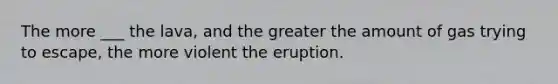 The more ___ the lava, and the greater the amount of gas trying to escape, the more violent the eruption.