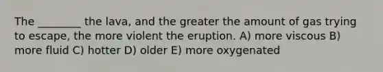 The ________ the lava, and the greater the amount of gas trying to escape, the more violent the eruption. A) more viscous B) more fluid C) hotter D) older E) more oxygenated