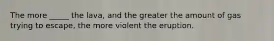 The more _____ the lava, and the greater the amount of gas trying to escape, the more violent the eruption.