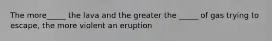 The more_____ the lava and the greater the _____ of gas trying to escape, the more violent an eruption