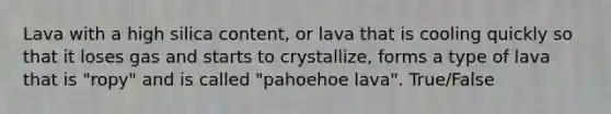 Lava with a high silica content, or lava that is cooling quickly so that it loses gas and starts to crystallize, forms a type of lava that is "ropy" and is called "pahoehoe lava". True/False