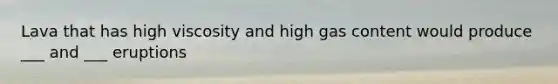 Lava that has high viscosity and high gas content would produce ___ and ___ eruptions