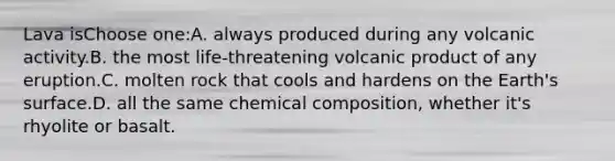 Lava isChoose one:A. always produced during any volcanic activity.B. the most life-threatening volcanic product of any eruption.C. molten rock that cools and hardens on the Earth's surface.D. all the same chemical composition, whether it's rhyolite or basalt.