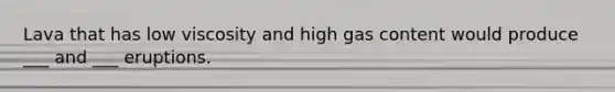 Lava that has low viscosity and high gas content would produce ___ and ___ eruptions.