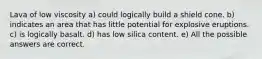 Lava of low viscosity a) could logically build a shield cone. b) indicates an area that has little potential for explosive eruptions. c) is logically basalt. d) has low silica content. e) All the possible answers are correct.