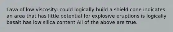 Lava of low viscosity: could logically build a shield cone indicates an area that has little potential for explosive eruptions is logically basalt has low silica content All of the above are true.