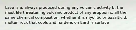 Lava is a. always produced during any volcanic activity b. the most life-threatening volcanic product of any eruption c. all the same chemical composition, whether it is rhyolitic or basaltic d. molten rock that cools and hardens on Earth's surface