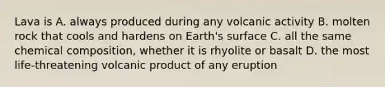 Lava is A. always produced during any volcanic activity B. molten rock that cools and hardens on Earth's surface C. all the same chemical composition, whether it is rhyolite or basalt D. the most life-threatening volcanic product of any eruption