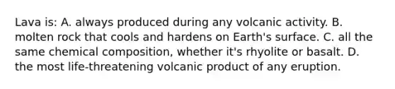 Lava is: A. always produced during any volcanic activity. B. molten rock that cools and hardens on Earth's surface. C. all the same <a href='https://www.questionai.com/knowledge/kyw8ckUHTv-chemical-composition' class='anchor-knowledge'>chemical composition</a>, whether it's rhyolite or basalt. D. the most life-threatening volcanic product of any eruption.