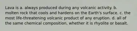 Lava is a. always produced during any volcanic activity. b. molten rock that cools and hardens on the Earth's surface. c. the most life-threatening volcanic product of any eruption. d. all of the same chemical composition, whether it is rhyolite or basalt.