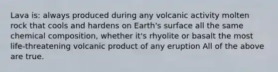 Lava is: always produced during any volcanic activity molten rock that cools and hardens on Earth's surface all the same chemical composition, whether it's rhyolite or basalt the most life-threatening volcanic product of any eruption All of the above are true.