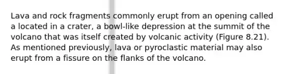 Lava and rock fragments commonly erupt from an opening called a located in a crater, a bowl-like depression at the summit of the volcano that was itself created by volcanic activity (Figure 8.21). As mentioned previously, lava or pyroclastic material may also erupt from a fissure on the flanks of the volcano.