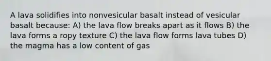 A lava solidifies into nonvesicular basalt instead of vesicular basalt because: A) the lava flow breaks apart as it flows B) the lava forms a ropy texture C) the lava flow forms lava tubes D) the magma has a low content of gas