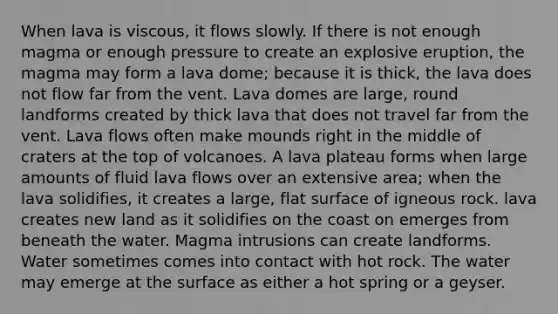 When lava is viscous, it flows slowly. If there is not enough magma or enough pressure to create an explosive eruption, the magma may form a lava dome; because it is thick, the lava does not flow far from the vent. Lava domes are large, round landforms created by thick lava that does not travel far from the vent. Lava flows often make mounds right in the middle of craters at the top of volcanoes. A lava plateau forms when large amounts of fluid lava flows over an extensive area; when the lava solidifies, it creates a large, flat surface of igneous rock. lava creates new land as it solidifies on the coast on emerges from beneath the water. Magma intrusions can create landforms. Water sometimes comes into contact with hot rock. The water may emerge at the surface as either a hot spring or a geyser.