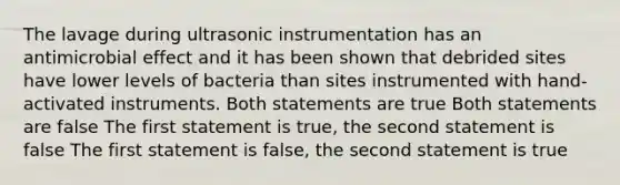 The lavage during ultrasonic instrumentation has an antimicrobial effect and it has been shown that debrided sites have lower levels of bacteria than sites instrumented with hand-activated instruments. Both statements are true Both statements are false The first statement is true, the second statement is false The first statement is false, the second statement is true