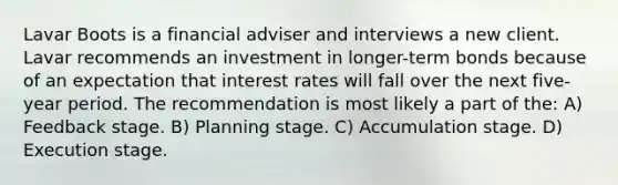 Lavar Boots is a financial adviser and interviews a new client. Lavar recommends an investment in longer-term bonds because of an expectation that interest rates will fall over the next five-year period. The recommendation is most likely a part of the: A) Feedback stage. B) Planning stage. C) Accumulation stage. D) Execution stage.