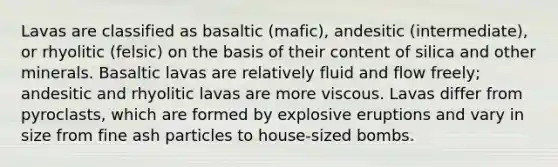 Lavas are classified as basaltic (mafic), andesitic (intermediate), or rhyolitic (felsic) on the basis of their content of silica and other minerals. Basaltic lavas are relatively fluid and flow freely; andesitic and rhyolitic lavas are more viscous. Lavas differ from pyroclasts, which are formed by explosive eruptions and vary in size from fine ash particles to house-sized bombs.