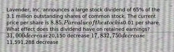 Lavender, Inc. announces a large stock dividend of 65% of the 3.1 million outstanding shares of common stock. The current price per share is 8.85. Par value of the stock is0.01 per share. What effect does this dividend have on retained earnings? 31,000 decrease20,150 decrease 17,832,750 decrease11,591,288 decrease