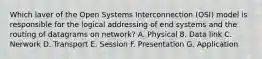 Which laver of the Open Systems Interconnection (OSI) model is responsible for the logical addressing of end systems and the routing of datagrams on network? A. Physical 8. Data link C. Nerwork D. Transport E. Session F. Presentation G. Application