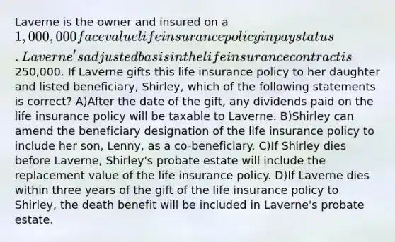 Laverne is the owner and insured on a 1,000,000 face value life insurance policy in pay status. Laverne's adjusted basis in the life insurance contract is250,000. If Laverne gifts this life insurance policy to her daughter and listed beneficiary, Shirley, which of the following statements is correct? A)After the date of the gift, any dividends paid on the life insurance policy will be taxable to Laverne. B)Shirley can amend the beneficiary designation of the life insurance policy to include her son, Lenny, as a co-beneficiary. C)If Shirley dies before Laverne, Shirley's probate estate will include the replacement value of the life insurance policy. D)If Laverne dies within three years of the gift of the life insurance policy to Shirley, the death benefit will be included in Laverne's probate estate.