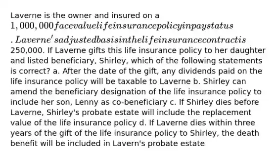 Laverne is the owner and insured on a 1,000,000 face value life insurance policy in pay status. Laverne's adjusted basis in the life insurance contract is250,000. If Laverne gifts this life insurance policy to her daughter and listed beneficiary, Shirley, which of the following statements is correct? a. After the date of the gift, any dividends paid on the life insurance policy will be taxable to Laverne b. Shirley can amend the beneficiary designation of the life insurance policy to include her son, Lenny as co-beneficiary c. If Shirley dies before Laverne, Shirley's probate estate will include the replacement value of the life insurance policy d. If Laverne dies within three years of the gift of the life insurance policy to Shirley, the death benefit will be included in Lavern's probate estate