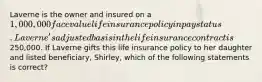 Laverne is the owner and insured on a 1,000,000 face value life insurance policy in pay status. Laverne's adjusted basis in the life insurance contract is250,000. If Laverne gifts this life insurance policy to her daughter and listed beneficiary, Shirley, which of the following statements is correct?