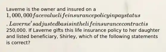 Laverne is the owner and insured on a 1,000,000 face value life insurance policy in pay status. Laverne's adjusted basis in the life insurance contract is250,000. If Laverne gifts this life insurance policy to her daughter and listed beneficiary, Shirley, which of the following statements is correct?